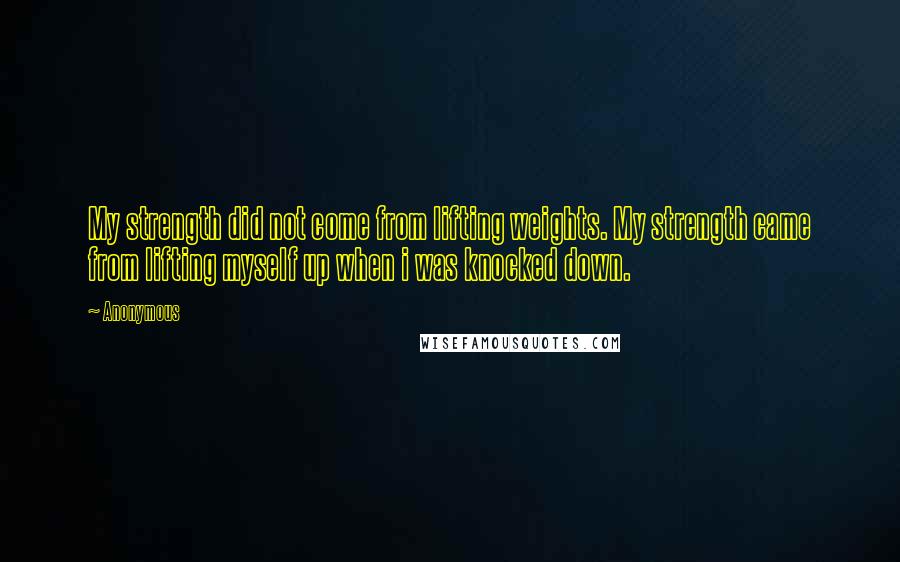 Anonymous Quotes: My strength did not come from lifting weights. My strength came from lifting myself up when i was knocked down.