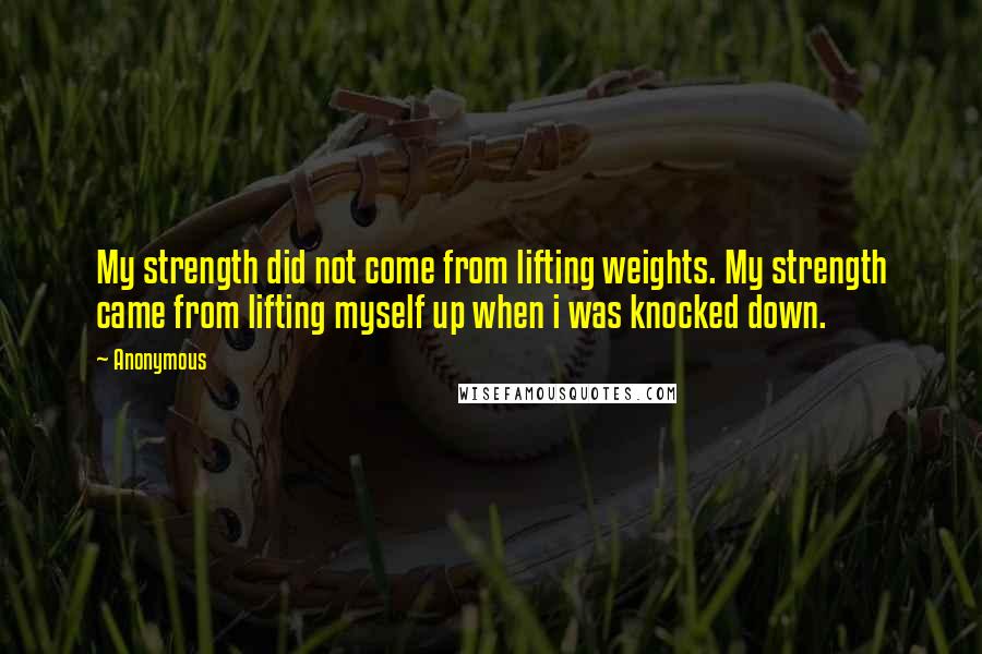 Anonymous Quotes: My strength did not come from lifting weights. My strength came from lifting myself up when i was knocked down.