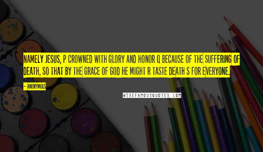 Anonymous Quotes: Namely Jesus, p crowned with glory and honor q because of the suffering of death, so that by the grace of God he might r taste death s for everyone.