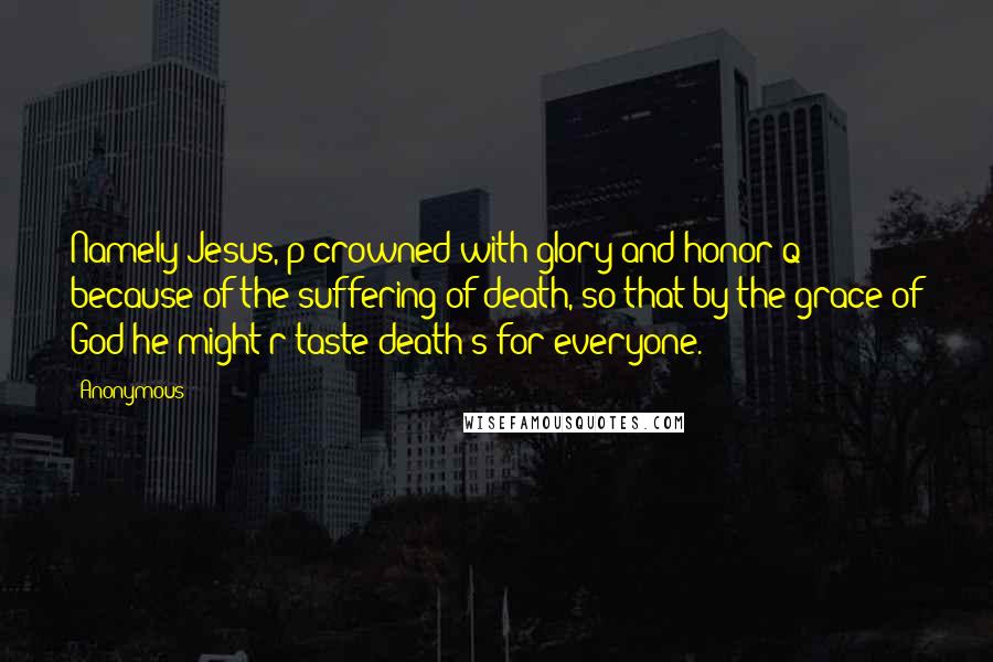 Anonymous Quotes: Namely Jesus, p crowned with glory and honor q because of the suffering of death, so that by the grace of God he might r taste death s for everyone.