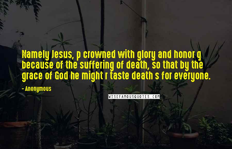 Anonymous Quotes: Namely Jesus, p crowned with glory and honor q because of the suffering of death, so that by the grace of God he might r taste death s for everyone.