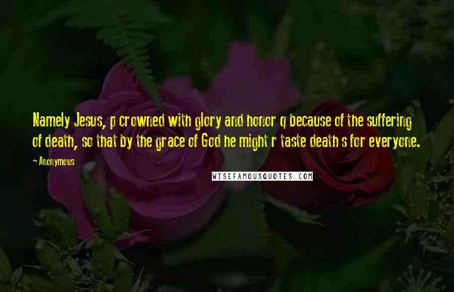 Anonymous Quotes: Namely Jesus, p crowned with glory and honor q because of the suffering of death, so that by the grace of God he might r taste death s for everyone.