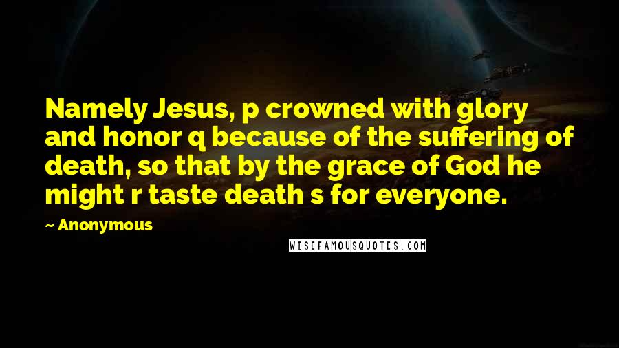 Anonymous Quotes: Namely Jesus, p crowned with glory and honor q because of the suffering of death, so that by the grace of God he might r taste death s for everyone.