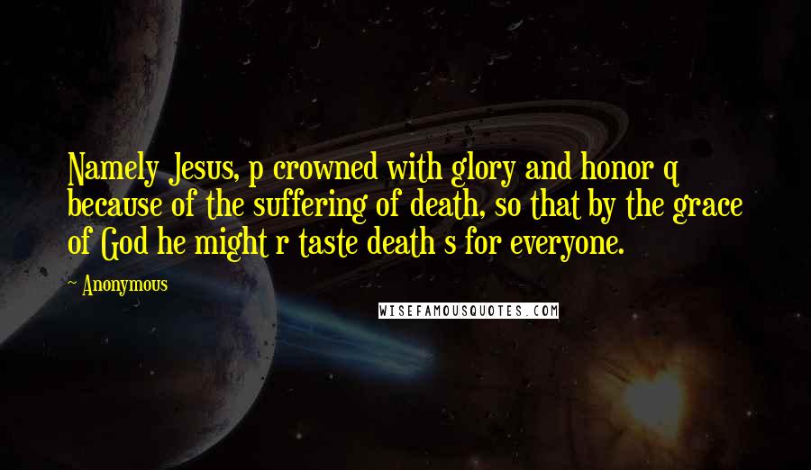 Anonymous Quotes: Namely Jesus, p crowned with glory and honor q because of the suffering of death, so that by the grace of God he might r taste death s for everyone.