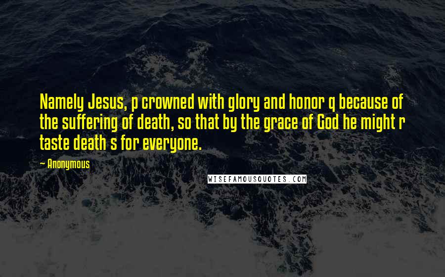 Anonymous Quotes: Namely Jesus, p crowned with glory and honor q because of the suffering of death, so that by the grace of God he might r taste death s for everyone.