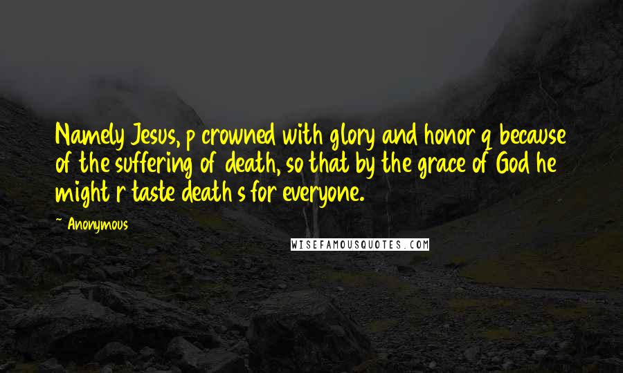Anonymous Quotes: Namely Jesus, p crowned with glory and honor q because of the suffering of death, so that by the grace of God he might r taste death s for everyone.