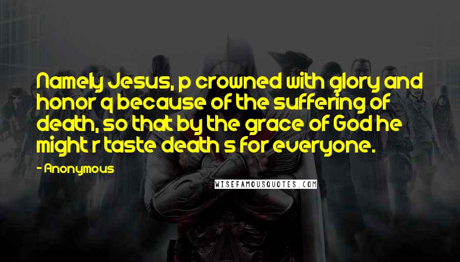 Anonymous Quotes: Namely Jesus, p crowned with glory and honor q because of the suffering of death, so that by the grace of God he might r taste death s for everyone.