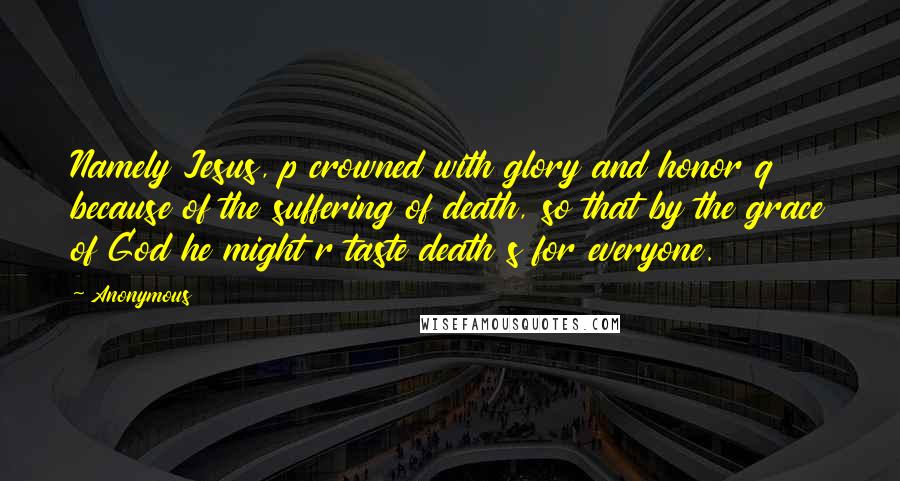 Anonymous Quotes: Namely Jesus, p crowned with glory and honor q because of the suffering of death, so that by the grace of God he might r taste death s for everyone.
