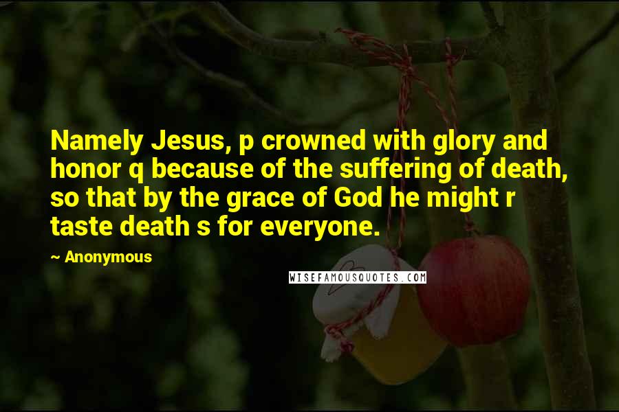 Anonymous Quotes: Namely Jesus, p crowned with glory and honor q because of the suffering of death, so that by the grace of God he might r taste death s for everyone.