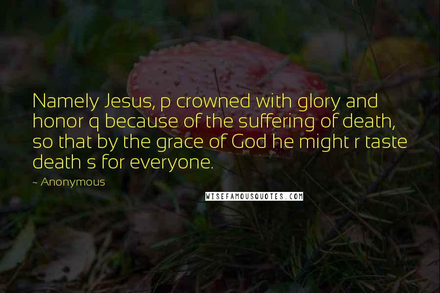 Anonymous Quotes: Namely Jesus, p crowned with glory and honor q because of the suffering of death, so that by the grace of God he might r taste death s for everyone.