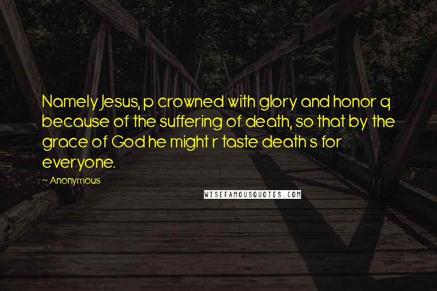 Anonymous Quotes: Namely Jesus, p crowned with glory and honor q because of the suffering of death, so that by the grace of God he might r taste death s for everyone.