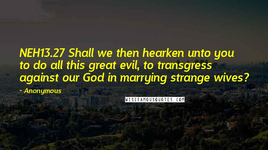 Anonymous Quotes: NEH13.27 Shall we then hearken unto you to do all this great evil, to transgress against our God in marrying strange wives?