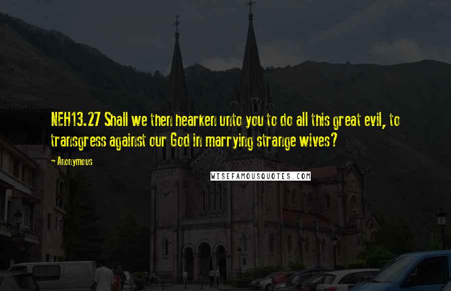 Anonymous Quotes: NEH13.27 Shall we then hearken unto you to do all this great evil, to transgress against our God in marrying strange wives?