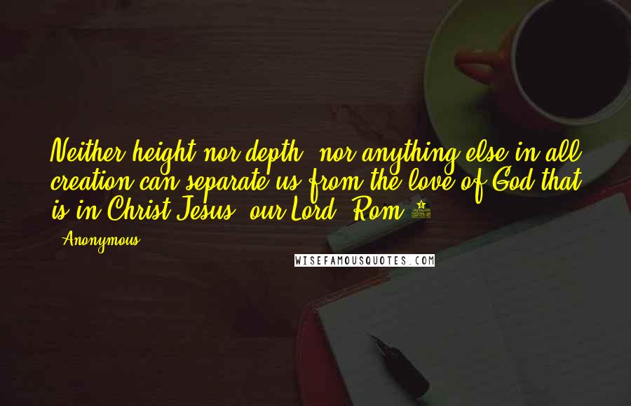 Anonymous Quotes: Neither height nor depth, nor anything else in all creation can separate us from the love of God that is in Christ Jesus, our Lord. Rom 8