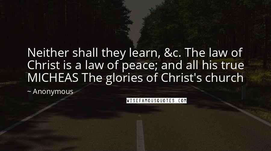 Anonymous Quotes: Neither shall they learn, &c. The law of Christ is a law of peace; and all his true MICHEAS The glories of Christ's church