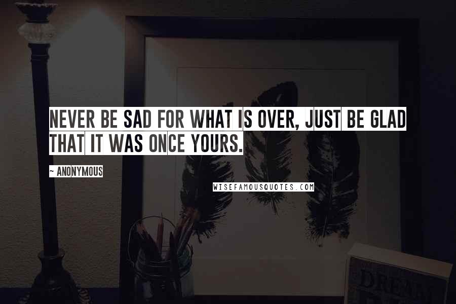 Anonymous Quotes: Never be sad for what is over, just be glad that it was once yours.