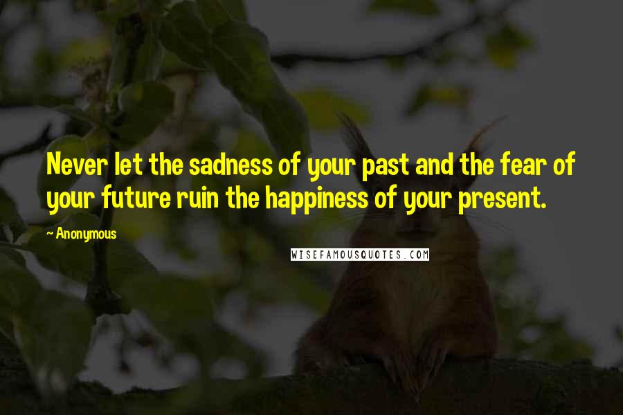 Anonymous Quotes: Never let the sadness of your past and the fear of your future ruin the happiness of your present.