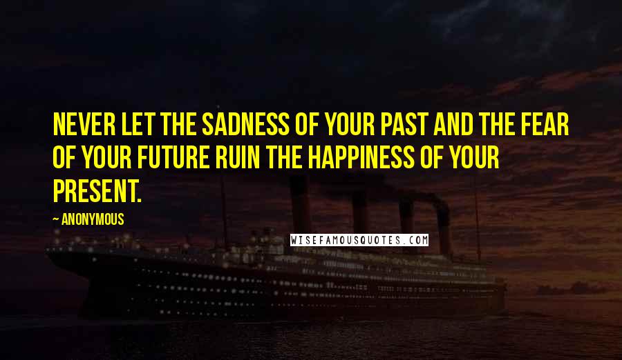 Anonymous Quotes: Never let the sadness of your past and the fear of your future ruin the happiness of your present.