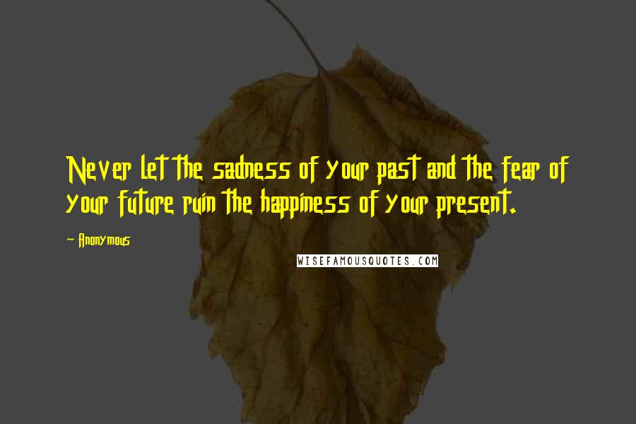 Anonymous Quotes: Never let the sadness of your past and the fear of your future ruin the happiness of your present.