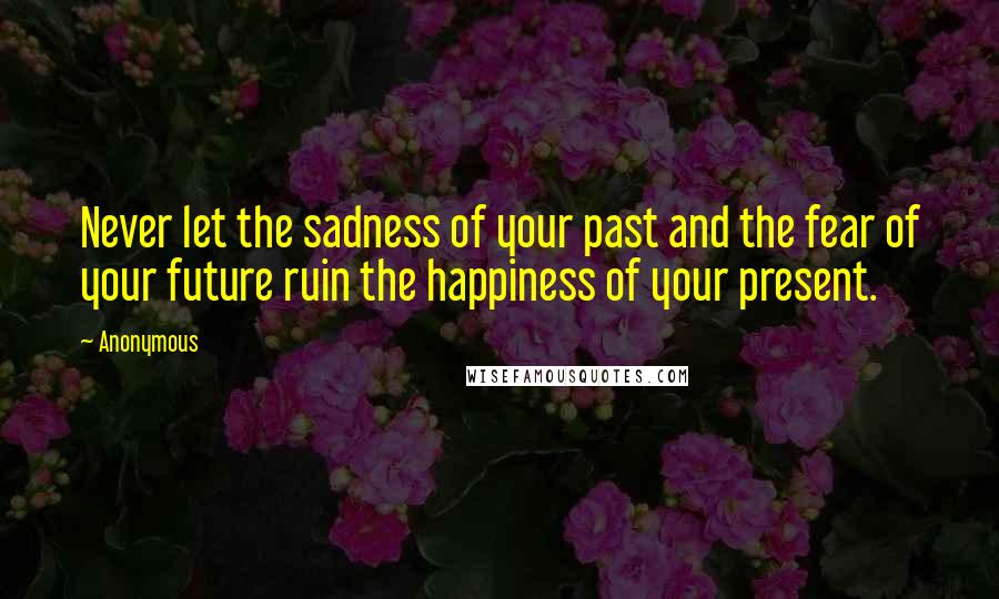 Anonymous Quotes: Never let the sadness of your past and the fear of your future ruin the happiness of your present.