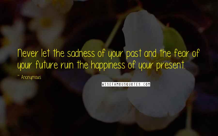 Anonymous Quotes: Never let the sadness of your past and the fear of your future ruin the happiness of your present.