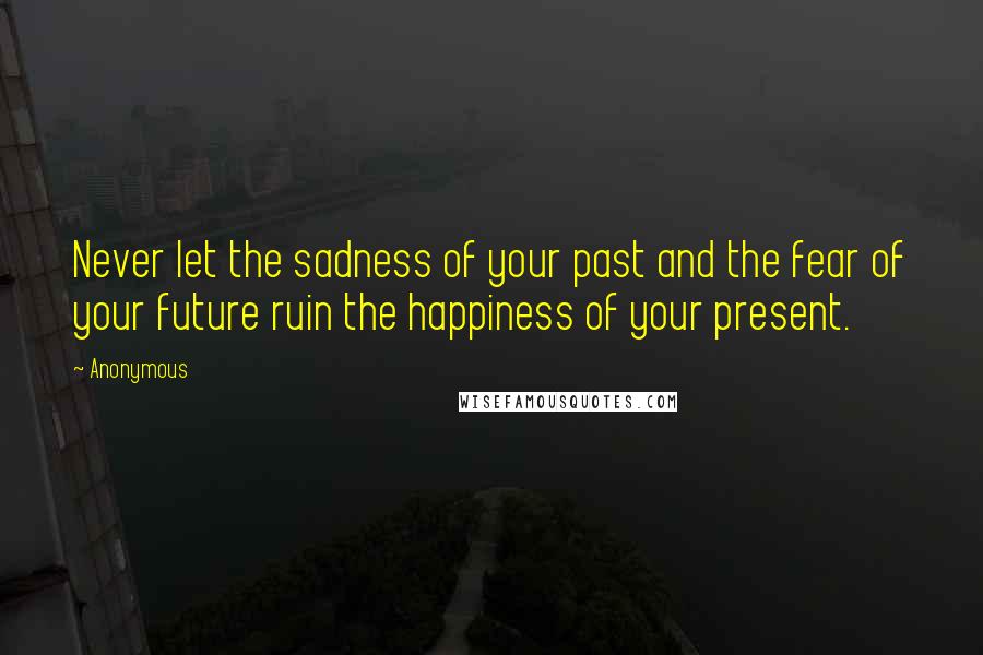 Anonymous Quotes: Never let the sadness of your past and the fear of your future ruin the happiness of your present.