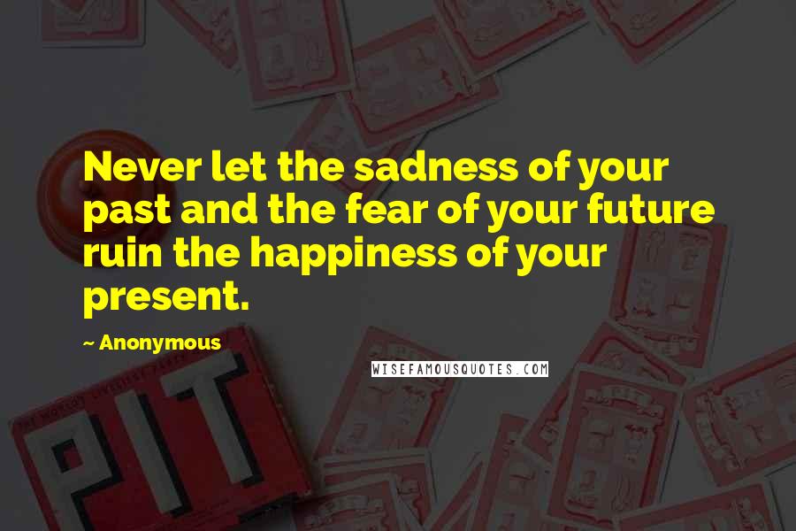 Anonymous Quotes: Never let the sadness of your past and the fear of your future ruin the happiness of your present.