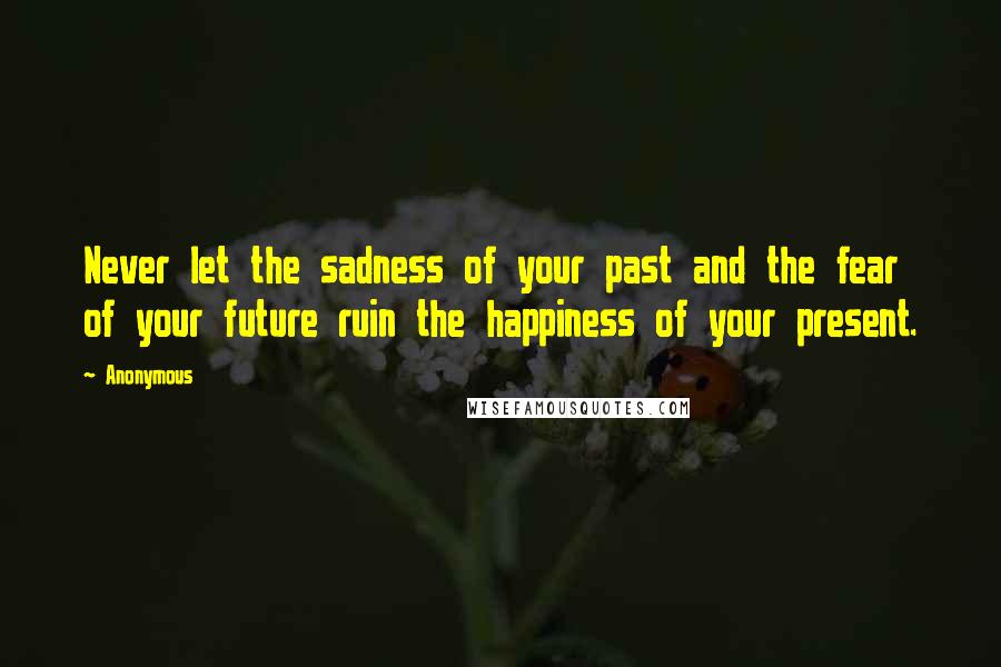 Anonymous Quotes: Never let the sadness of your past and the fear of your future ruin the happiness of your present.