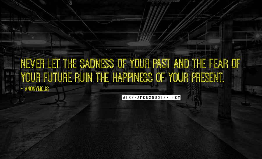 Anonymous Quotes: Never let the sadness of your past and the fear of your future ruin the happiness of your present.