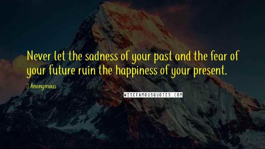 Anonymous Quotes: Never let the sadness of your past and the fear of your future ruin the happiness of your present.