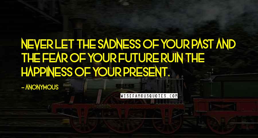 Anonymous Quotes: Never let the sadness of your past and the fear of your future ruin the happiness of your present.