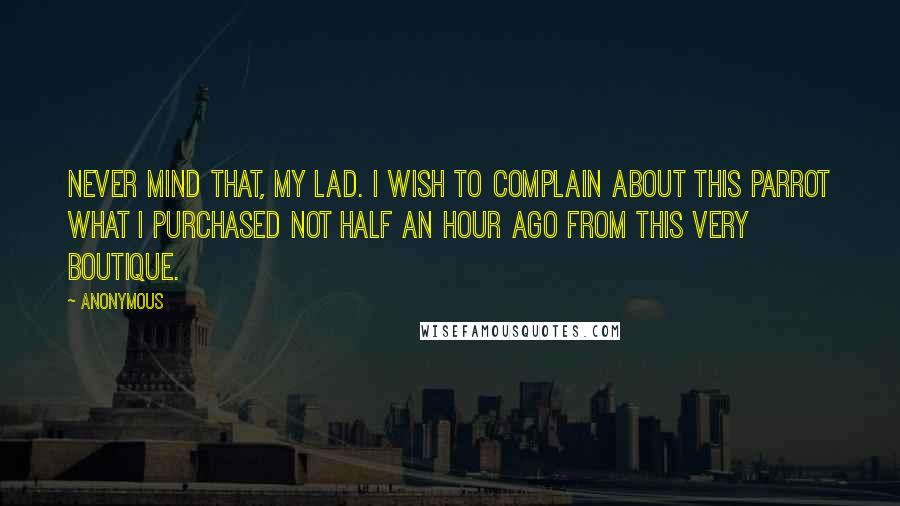 Anonymous Quotes: Never mind that, my lad. I wish to complain about this parrot what I purchased not half an hour ago from this very boutique.