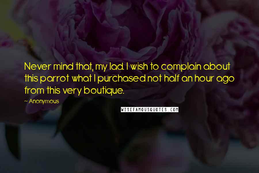 Anonymous Quotes: Never mind that, my lad. I wish to complain about this parrot what I purchased not half an hour ago from this very boutique.