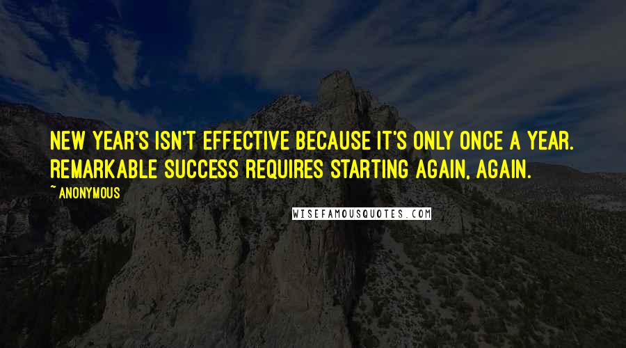Anonymous Quotes: New Year's isn't effective because it's only once a year. Remarkable success requires starting again, again.