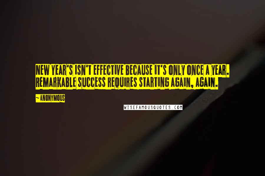 Anonymous Quotes: New Year's isn't effective because it's only once a year. Remarkable success requires starting again, again.