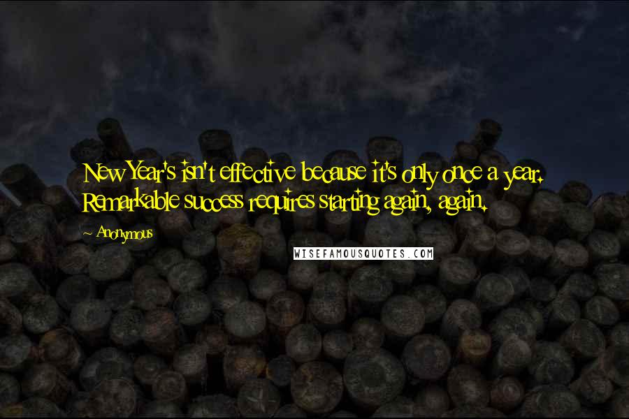 Anonymous Quotes: New Year's isn't effective because it's only once a year. Remarkable success requires starting again, again.