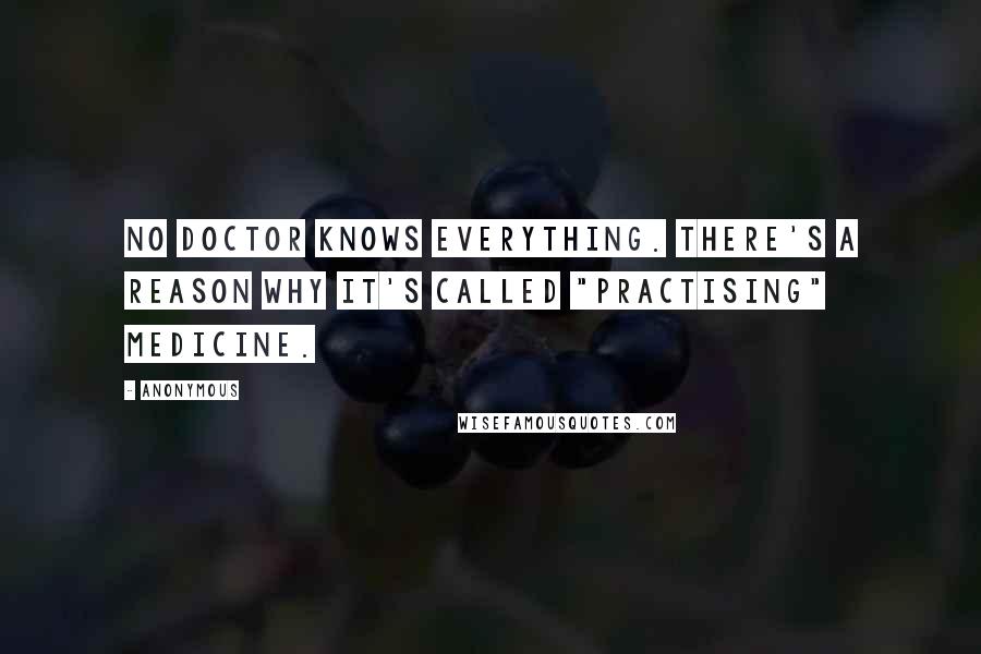 Anonymous Quotes: No doctor knows everything. There's a reason why it's called "practising" medicine.