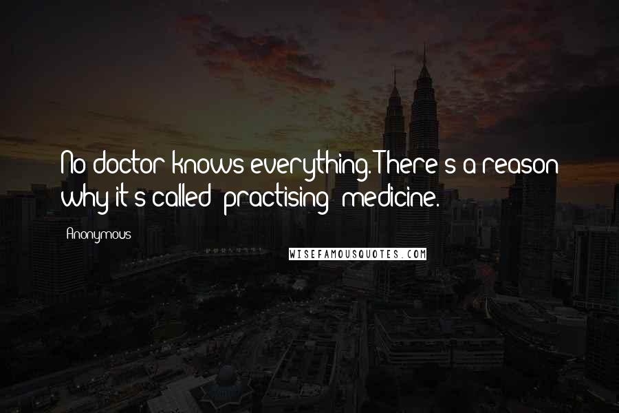 Anonymous Quotes: No doctor knows everything. There's a reason why it's called "practising" medicine.