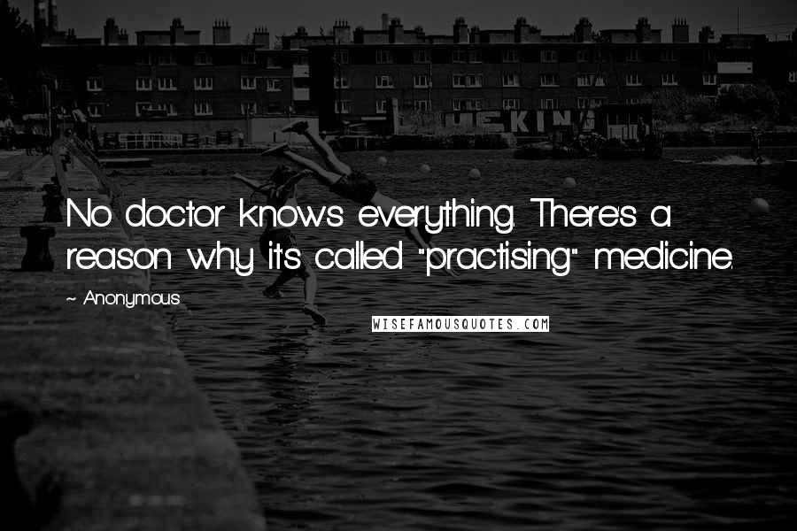 Anonymous Quotes: No doctor knows everything. There's a reason why it's called "practising" medicine.