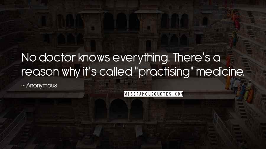 Anonymous Quotes: No doctor knows everything. There's a reason why it's called "practising" medicine.