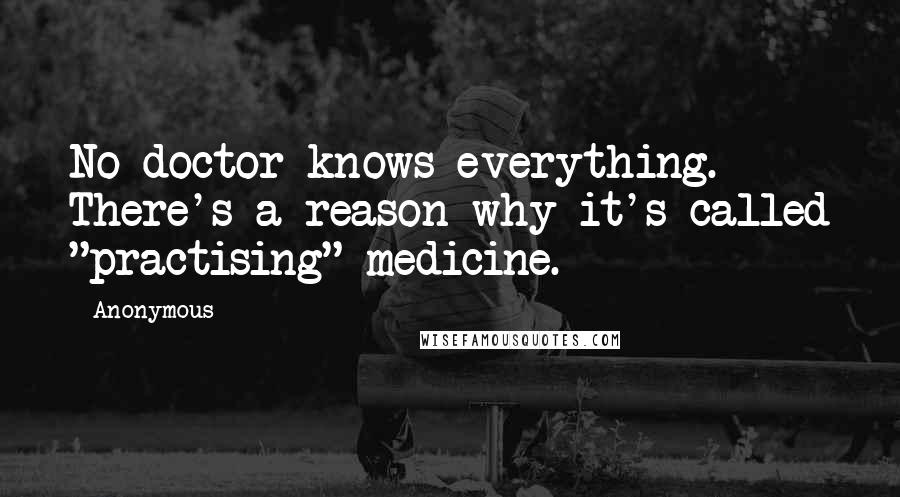 Anonymous Quotes: No doctor knows everything. There's a reason why it's called "practising" medicine.