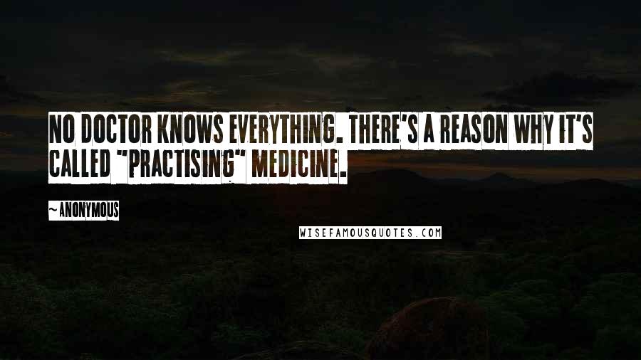 Anonymous Quotes: No doctor knows everything. There's a reason why it's called "practising" medicine.