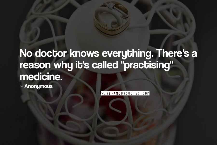 Anonymous Quotes: No doctor knows everything. There's a reason why it's called "practising" medicine.