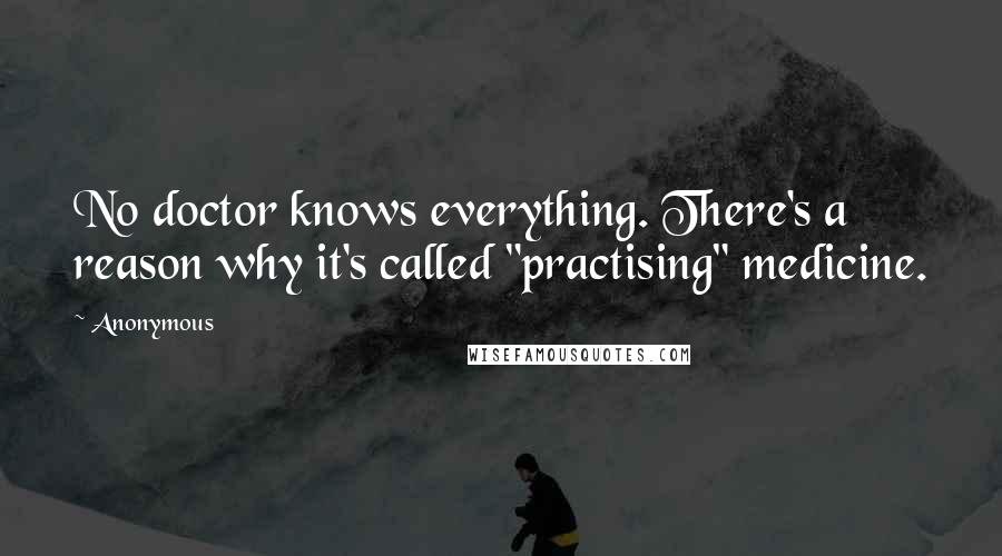 Anonymous Quotes: No doctor knows everything. There's a reason why it's called "practising" medicine.