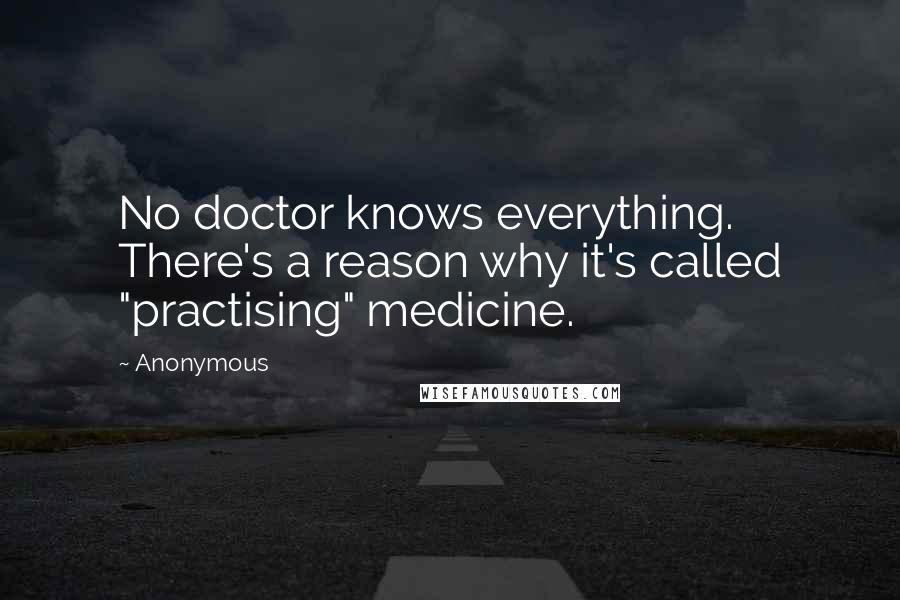Anonymous Quotes: No doctor knows everything. There's a reason why it's called "practising" medicine.
