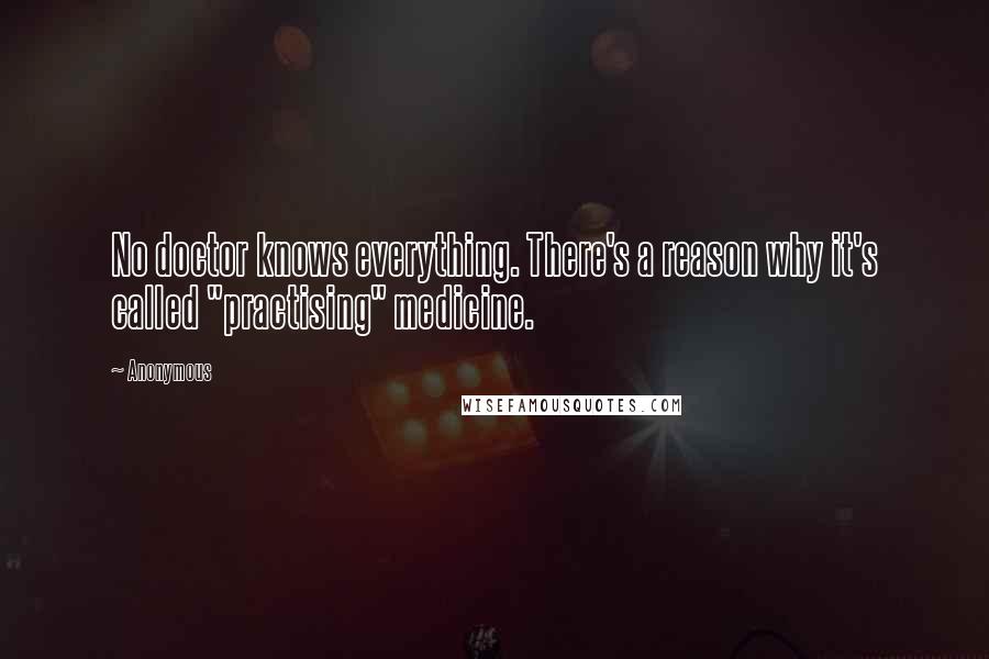 Anonymous Quotes: No doctor knows everything. There's a reason why it's called "practising" medicine.