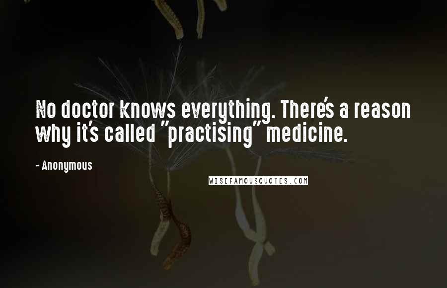 Anonymous Quotes: No doctor knows everything. There's a reason why it's called "practising" medicine.