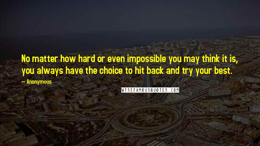 Anonymous Quotes: No matter how hard or even impossible you may think it is, you always have the choice to hit back and try your best.