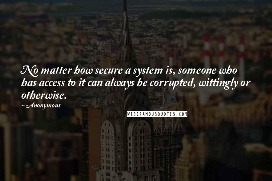 Anonymous Quotes: No matter how secure a system is, someone who has access to it can always be corrupted, wittingly or otherwise.