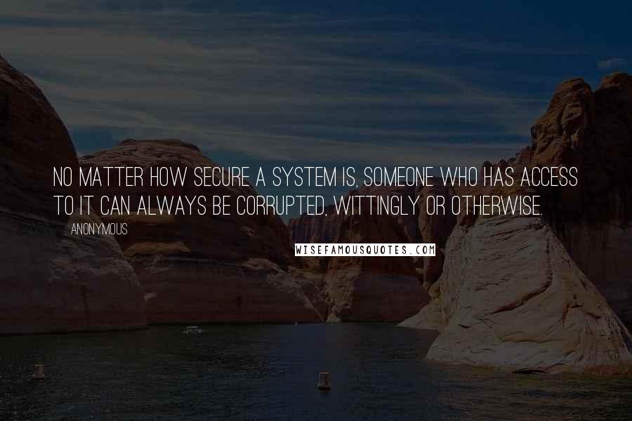 Anonymous Quotes: No matter how secure a system is, someone who has access to it can always be corrupted, wittingly or otherwise.